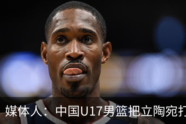媒体人：中国U17男篮把立陶宛打急眼了 后者很上头 又是夹臂&推人