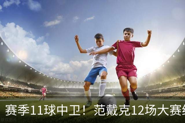 赛季11球中卫！范戴克12场大赛终开花 获本场最佳球员